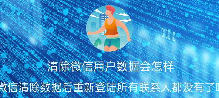 清除微信用户数据会怎样 微信清除数据后重新登陆所有联系人都没有了吗？